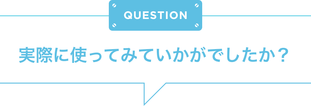 QUESTION 実際に使ってみていかがでしたか？