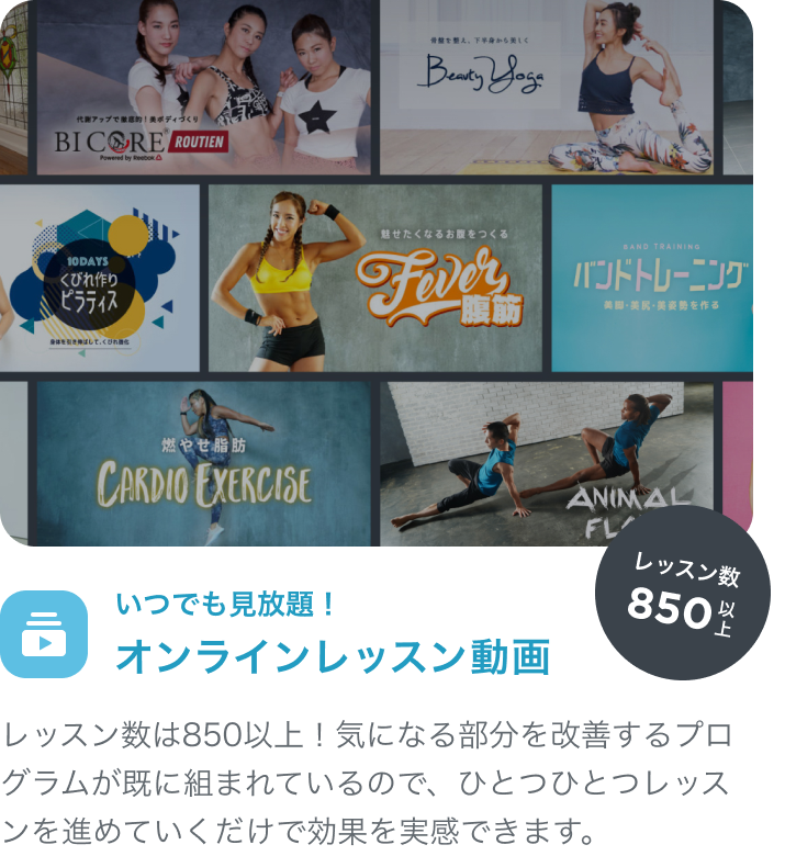 いつでも見放題！オンラインレッスン動画 レッスン数は800以上！気になる部分を改善するプログラムが既に組まれているので、ひとつひとつレッスンを進めていくだけで効果を実感できます。