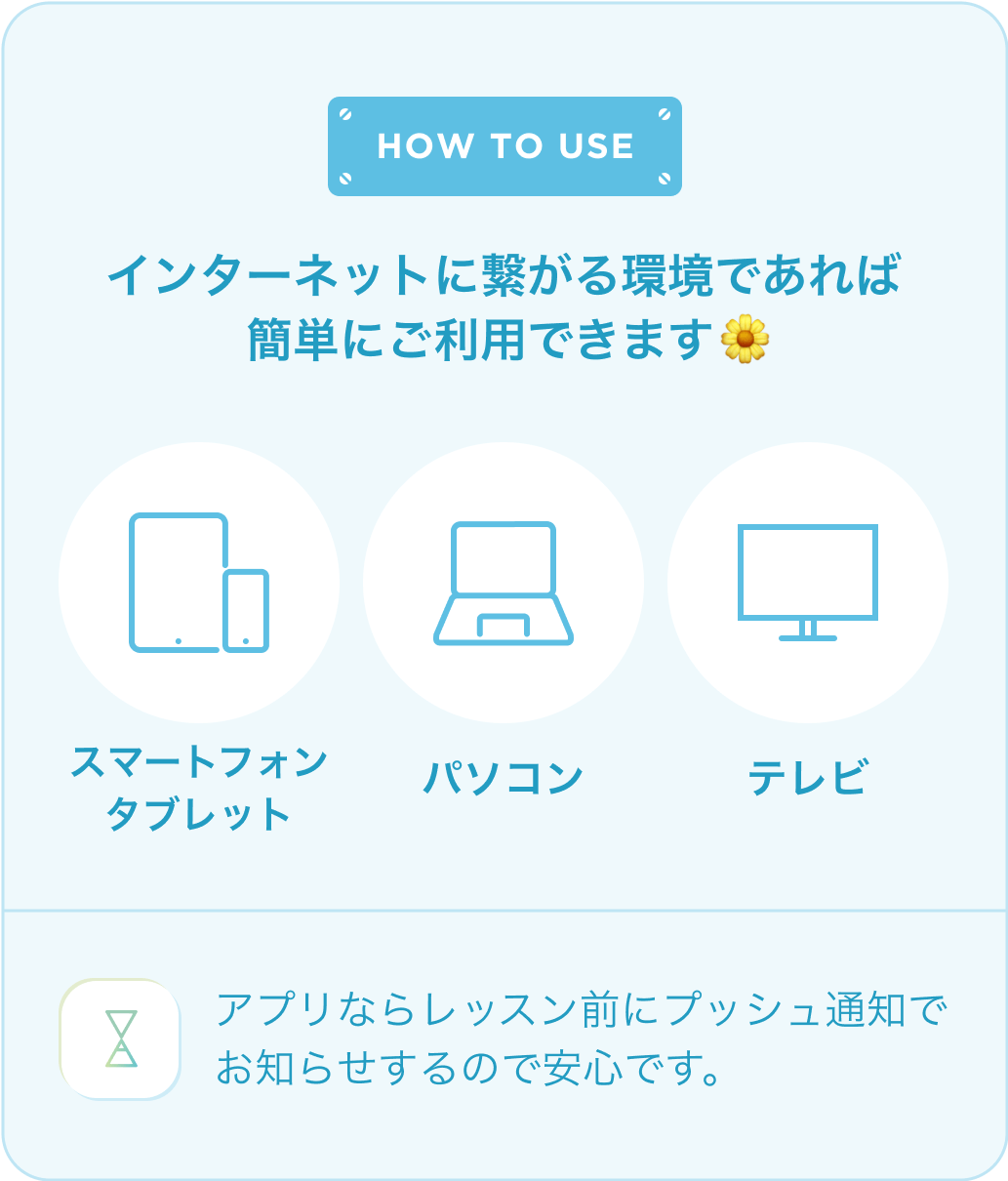 HOW TO USE インターネットに繋がる環境であれば簡単にご利用できます。アプリならレッスン前にプッシュ通知でお知らせするので安心です。