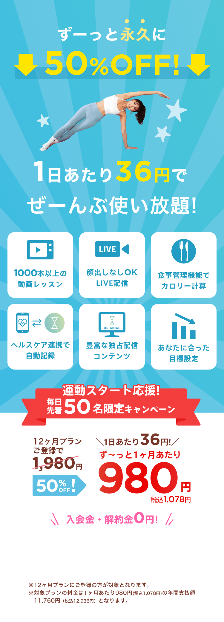 運動スタート応援!毎日先着50名限定キャンペーン!通常月額¥1,980が今なら！特別価格¥980/月 ※12ヶ月プランにご登録の方が対象となります。※対象プランの料金は1ヶ月あたり980円(税込1,078円)の年間支払額11,760円（税込12,936円）となります。